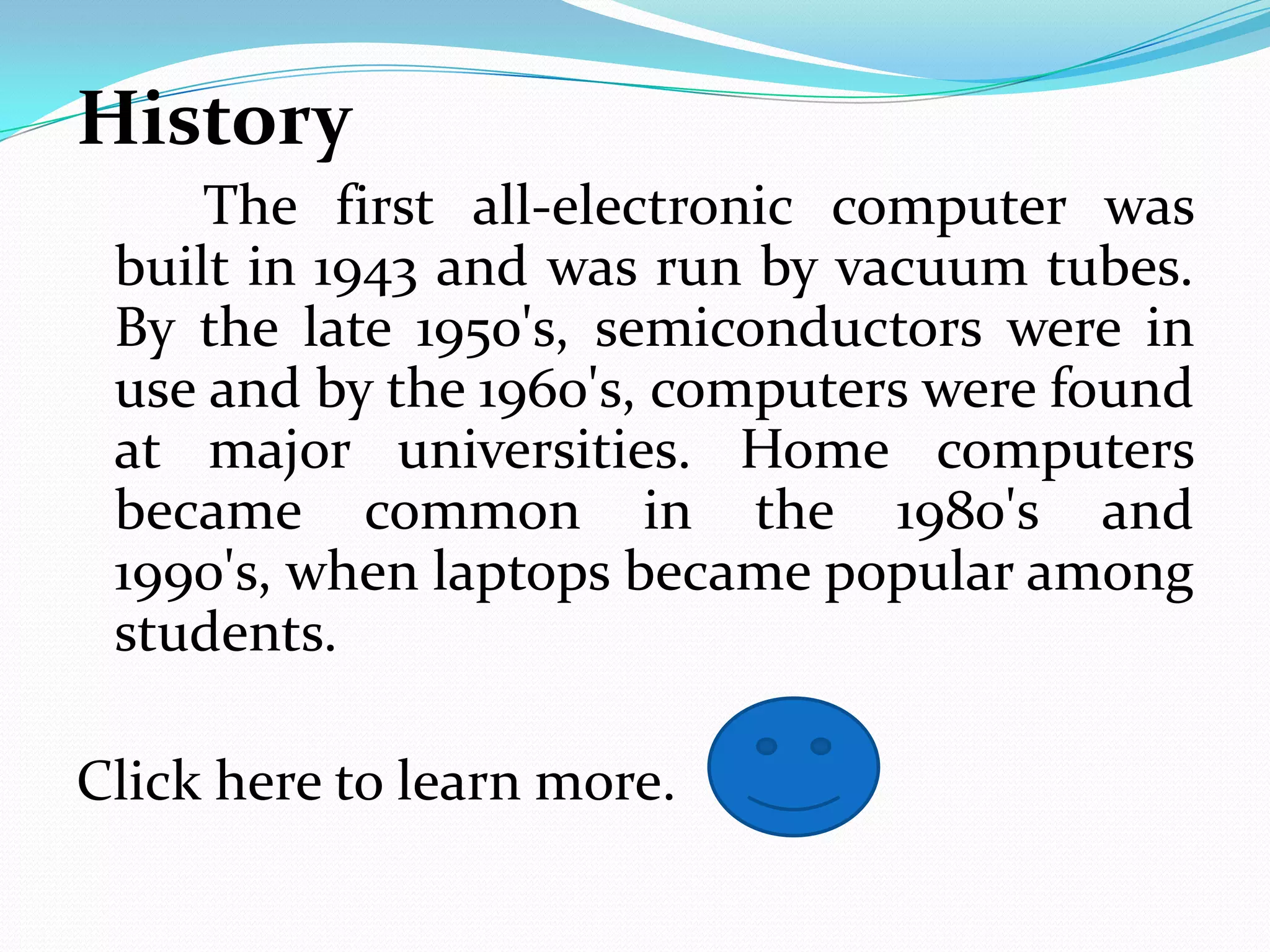 History
     The first all-electronic computer was
 built in 1943 and was run by vacuum tubes.
 By the late 1950's, semiconductors were in
 use and by the 1960's, computers were found
 at major universities. Home computers
 became common in the 1980's and
 1990's, when laptops became popular among
 students.

Click here to learn more.
 