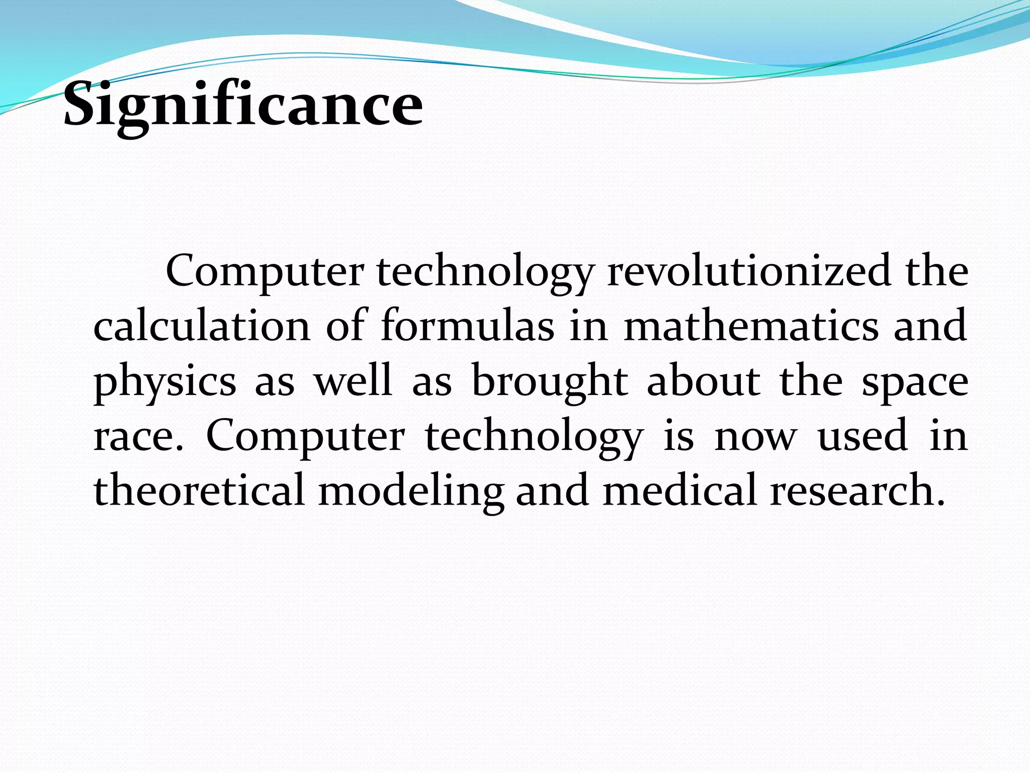 Significance

     Computer technology revolutionized the
 calculation of formulas in mathematics and
 physics as well as brought about the space
 race. Computer technology is now used in
 theoretical modeling and medical research.
 