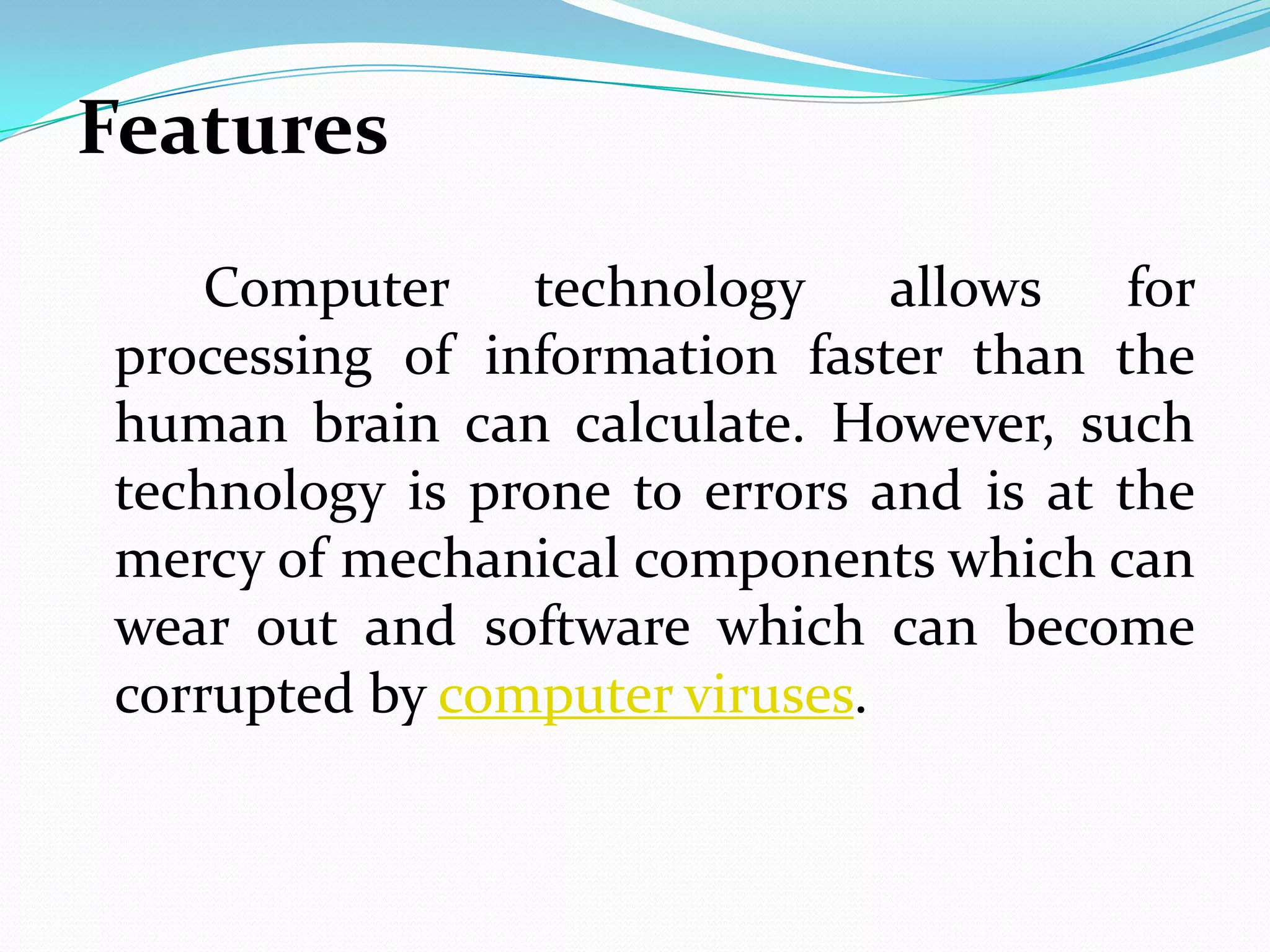 Features
    Computer technology allows for
processing of information faster than the
human brain can calculate. However, such
technology is prone to errors and is at the
mercy of mechanical components which can
wear out and software which can become
corrupted by computer viruses.
 