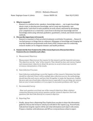 CPE311 – Methods of Research
Name: Siegrique Ceasar A. Jalwin Course: BSCPE-3A Date: 02/17/2021
1. What is research?
- Research is a method writer, speakers, knowledge makers . . . use to gain knowledge
about a topic,to develop new knowledge, and to create new businesses, new
applications. Learn how to solve problems at work,school, and home by developing
your competencies as a researcher. Learn how to develop new knowledge and test
knowledge claims using informal, qualitative, quantitative, textual, and mixed research
methods.
2. Discuss theimportanceofresearch
- Research is essential to find out whichtreatments workbetter forpatients. ... Research
can find answers to things that are unknown, filling gaps in knowledge and changing the
way that healthcare professionals work.Some of the common aims forconducting
research studies are to:Diagnose diseases and health problems.
3. Enumeratethe fourframeworksoftheresearchprocess.Discusshowthese
frameworksarerelatedto each other.
A. Measurement Objectives
- Measurement Objectivesare the reasons for the research and the expected outcomes.
The objectives are the “why” of the research. They should be clear and concise. Explain
each measurement objectivein detail. Be precise, so as not to leave any room for
erroneous interpretation of the results.
B. Data Collection Processes
- Data Collection methodology coversthe logistics of the research. Determine how data
should be collected.If there willbe multiple data collectionsources, the methodology
should describe each source and how they fittogether to make the big picture. Explain
the pros and cons of each data collectionsource, especially if you are using any sources
that are new to team members or if youexpect to encounter problems with "buy in."
C. Recommended Survey
- Base each question on at least one of the research objectives. Make a distinct
connection between every survey question and the research objective.Don'task
questions that don'tlink directly to a research objective.
D. Reporting Plan
- Finally, always have a Reporting Plan. Explain how youplan to share the information
gathered. Discuss the format in whichyouwill deliver the reports (e.g., PowerPoint).
Indicate how long the reports will be and what information each report willcontain.
Prepare a timeline with milestones and KPIsso everyoneknows when to expect
 