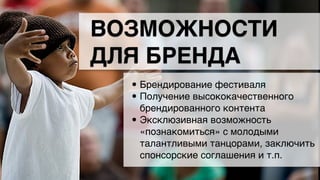 • Брендирование фестиваля/
• Получение высококачественного
брендированного контента/
• Эксклюзивная возможность
«познакомиться» с молодыми
талантливыми танцорами, заключить
спонсорские соглашения и т.п.
ВОЗМОЖНОСТИ
ДЛЯ БРЕНДА
 