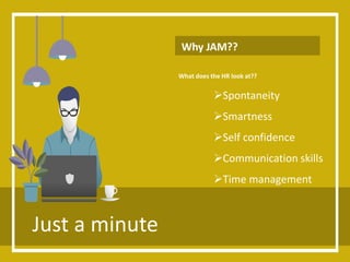 Just a minute
Why JAM??
What does the HR look at??
Spontaneity
Smartness
Self confidence
Communication skills
Time ma...