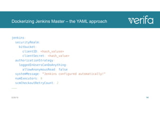 Dockerizing Jenkins Master – the YAML approach
jenkins:
securityRealm:
bitbucket:
clientID: <hash_valuse>
clientSecret: <hash_value>
authorizationStrategy:
loggedInUsersCanDoAnything:
allowAnonymousRead: false
systemMessage: "Jenkins configured automatically!"
numExecutors: 0
scmCheckoutRetryCount: 2
………
8/28/18 14
 