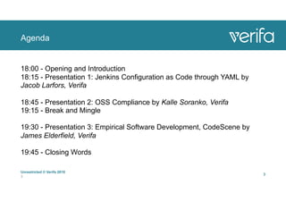 Agenda
Unrestricted © Verifa 2018
3
3
18:00 - Opening and Introduction 
18:15 - Presentation 1: Jenkins Configuration as Code through YAML by
Jacob Larfors, Verifa
 
18:45 - Presentation 2: OSS Compliance by Kalle Soranko, Verifa 
19:15 - Break and Mingle
 
19:30 - Presentation 3: Empirical Software Development, CodeScene by
James Elderfield, Verifa
 
19:45 - Closing Words
 