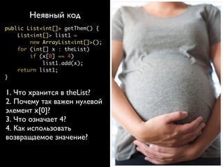 Явный код
       Неявный код
                                         лучше неявного
public List<int[]> getThem() {
    List<int[]> list1 =           public List<int[]> getFlaggedCells() {
        new ArrayList<int[]>();       List<int[]> flaggedCells =
                                          new ArrayList<int[]>();
    for (int[] x : theList)
                                      for (int[] cell : gameBoard)
        if (x[0] == 4)                    if (cell[STATUS_VALUE] == FLAGGED)
            list1.add(x);                     flaggedCells.add(cell);
                                      return flaggedCells;
    return list1;
                                  }
}


1. Что хранится в theList?        public List<Cell> getFlaggedCells() {
2. Почему так важен нулевой           List<Cell> flaggedCells =
                                          new ArrayList<Cell>();
элемент x[0]?                         for (Cell cell : gameBoard)
3. Что означает 4?                        if (cell.isFlagged())
                                              flaggedCells.add(cell);
4. Как использовать                   return flaggedCells;

возвращаемое значение?            }
 