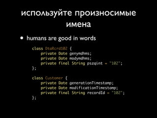 используйте произносимые
          имена
• humans are good in words
    class DtaRcrd102 {
        private Date genymdhms;
        private Date modymdhms;
        private final String pszqint = "102";
    };

    class Customer {
        private Date generationTimestamp;
        private Date modificationTimestamp;
        private final String recordId = "102";
    };
 