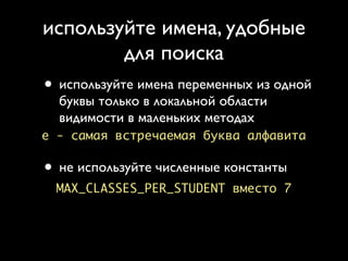 используйте имена, удобные
        для поиска
• используйте имена переменных из одной
  буквы только в локальной области
  видимости в маленьких методах
e - самая встречаемая буква алфавита

• не используйте численные константы
  MAX_CLASSES_PER_STUDENT вместо 7
 