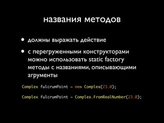 названия методов

• должны выражать действие
• с перегруженными конструкторами
  можно использовать static factory
  методы с названиями, описывающими
  агрументы
Complex fulcrumPoint = new Complex(23.0);

Complex fulcrumPoint = Complex.FromRealNumber(23.0);
 