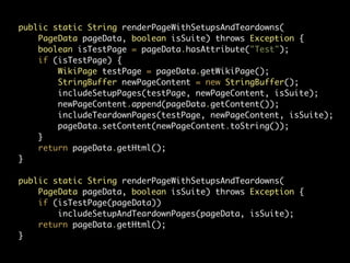 public static String renderPageWithSetupsAndTeardowns(
    PageData pageData, boolean isSuite) throws Exception {
    boolean isTestPage = pageData.hasAttribute("Test");
    if (isTestPage) {
        WikiPage testPage = pageData.getWikiPage();
        StringBuffer newPageContent = new StringBuffer();
        includeSetupPages(testPage, newPageContent, isSuite);
        newPageContent.append(pageData.getContent());
        includeTeardownPages(testPage, newPageContent, isSuite);
        pageData.setContent(newPageContent.toString());
    }
    return pageData.getHtml();
}

public static String renderPageWithSetupsAndTeardowns(
    PageData pageData, boolean isSuite) throws Exception {
    if (isTestPage(pageData))
        includeSetupAndTeardownPages(pageData, isSuite);
    return pageData.getHtml();
}
 