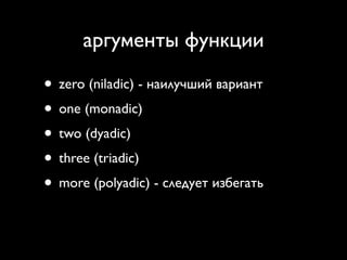 аргументы функции

• zero (niladic) - наилучший вариант
• one (monadic)
• two (dyadic)
• three (triadic)
• more (polyadic) - следует избегать
 