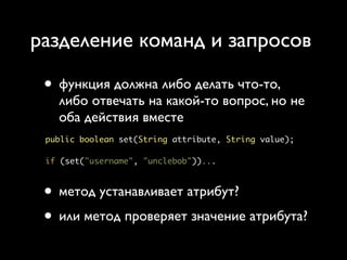 разделение команд и запросов

 • функция должна либо делать что-то,
   либо отвечать на какой-то вопрос, но не
   оба действия вместе
 public boolean set(String attribute, String value);

 if (set("username", "unclebob"))...



 • метод устанавливает атрибут?
 • или метод проверяет значение атрибута?
 