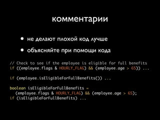 комментарии

    • не делают плохой код лучше
    • объясняйте при помощи кода
// Check to see if the employee is eligible for full benefits
if ((employee.flags & HOURLY_FLAG) && (employee.age > 65)) ...

if (employee.isEligibleForFullBenefits()) ...

boolean isEligibleForFullBenefits =
  (employee.flags & HOURLY_FLAG) && (employee.age > 65);
if (isEligibleForFullBenefits) ...
 