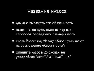 название класса

• должно выражать его обязанность
• название, по сути, один из первых
  способов определить размер класса
• слова Processor, Manager, Super указывают
  на совмещение обязанностей
• опишите класс в 25 словах, не
  употребляя “если”, “и”, “или”, “но”
 