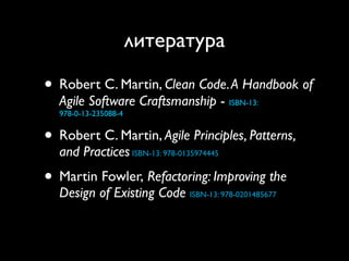 литература

• Robert C. Martin, Clean Code. A Handbook of
  Agile Software Craftsmanship - ISBN-13:
  978-0-13-235088-4


• Robert C. Martin, Agile Principles, Patterns,
  and Practices ISBN-13: 978-0135974445
• Martin Fowler, Refactoring: Improving the
  Design of Existing Code ISBN-13: 978-0201485677
 