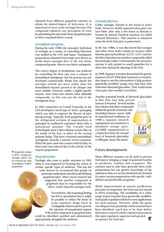 | IN A JAM AND OUT OF JUICE | Version 1.0 | December 200010
Background information
obtained from different grapefruit varieties to
obtain the desired degree of bitterness. It is
important to leave some naringin because this
compound enhances our perception of taste
by stimulating the taste buds; hence grapefruit juice
is often consumed before a meal.
Immobilised naringinase
During the early 1960s the enzymatic hydrolysis
of naringin as a means of controlling bitterness
was studied in the USA and Japan. Naringinase
preparations obtained from fungi were shown to
break down naringin ﬁrst to the less bitter
compound prunin, then to non-bitter naringenin.
The correct degree of breakdown was achieved
by controlling the ﬂow rate over a column of
immobilised naringinase, but the process was not
developed commercially. Resins that absorb the
naringin (which are more stable than the
immobilised enzyme) proved to be cheaper and
more reliable. However, unlike a highly-speciﬁc
enzyme, such resins also absorb other desirable
compounds, so this was not the end of the
naringinase story.
In 1997 researchers at Cornell University in the
USA developed a novel type of ‘active’ packaging
which was able to improve the ﬂavour of juice
during storage. Typically, fresh grapefruit juice in
the refrigerated sections of supermarkets is
packaged in cardboard containers lined with a
waterproof polymer. The Cornell food
technologists used a thin cellulose-acetate ﬁlm on
the inside of the box, in place of the normal
polymer lining. This layer contained immobilised
naringinase (actually a mixture of two enzymes).
When the juice came into contact with the ﬁlm, its
bitter taste was reduced due to the activity of the
enzyme preparation.
Drug interactions
Naringin also came to public attention in 1991
when it was suspected of boosting the action of
certain, speciﬁc types of medicine. This has led
some doctors to recommend that people on
particular medications should avoid drinking
grapefruit juice. More recent research has
suggested that another compound in
grapefruit may be responsible for the
effect, rather than the naringin itself.
Nevertheless, this surprising ﬁnding
has led to speculation that it might
be possible to reduce the doses of
some expensive drugs (such as
Cyclosporin,which is used to prevent
the rejection of transplanted organs)
if the active component in grapefruit juice
could be identiﬁed, puriﬁed and administered
appropriately alongside the medicine.
Limonoid bitterness
Unlike naringin, limonin is not found in intact
fruits. However, freshly-squeezed citrus juice can
turn bitter after only a few hours as limonin is
formed by natural chemical reactions (so-called
‘delayed bitterness’). This reaction is enhanced
when the fresh fruit juice is pasteurised.
In the late 1980s, it was discovered that oranges
and other citrus fruits contain an enzyme called
limonin glucosyltranferase (LGT). LGT converts
the bitter limonins into tasteless compounds called
limonoid glucosides. Unfortunately, the necessary
enzyme is only present in small quantities for a
short time during the ripening of the fruit.
In 1998, Japanese scientists determined the genetic
sequence of LGT. With their American co-workers,
they hope to use this information to help produce
genetically-modiﬁed orange trees that bear fruit
with more limonoid glucosides. That would mean
citrus juice that wouldn’t turn bitter.
Another potential beneﬁt of limonoid glucosides
is that they may help prevent
tumour formation. Several studies
have shown that these compounds
inhibit the growth of tumour cells
(including human cancer cells)
in experimental conditions. In
1998 a Japanese research
organisation test-marketed a
mandarin orange juice,
LG1000, supplemented to
contain ﬁve times the normal
level of limonoid glucosides
(1 000 ppm, hence the name).
Future developments
Many different enzymes can be used to process
fruit juices, bringing a range of potential beneﬁts
to producers, retailers and consumers. The
enzymes used to date have generally been crude
preparations but our greater knowledge of the
substances they act on has stimulated the demand
for purer enzyme preparations with speciﬁc, well-
deﬁned and predictable properties.
While improvements in enzyme puriﬁcation
processes are important, the focus has now turned
to DNA technology. The availability of a wider
range of pure enzymes from genetically-modiﬁed,
food-grade organisms will lead to new applications
for such enzymes. However, while the genes
encoding several potentially useful enzymes have
been identiﬁed, much has to be done before
laboratory research yields commercial products
that gain regulatory approval and general
acceptance for food use.
w Grapefruit contain
a bitter compound,
naringin, which can
be removed by using
a naringinase enzyme
preparation.
 