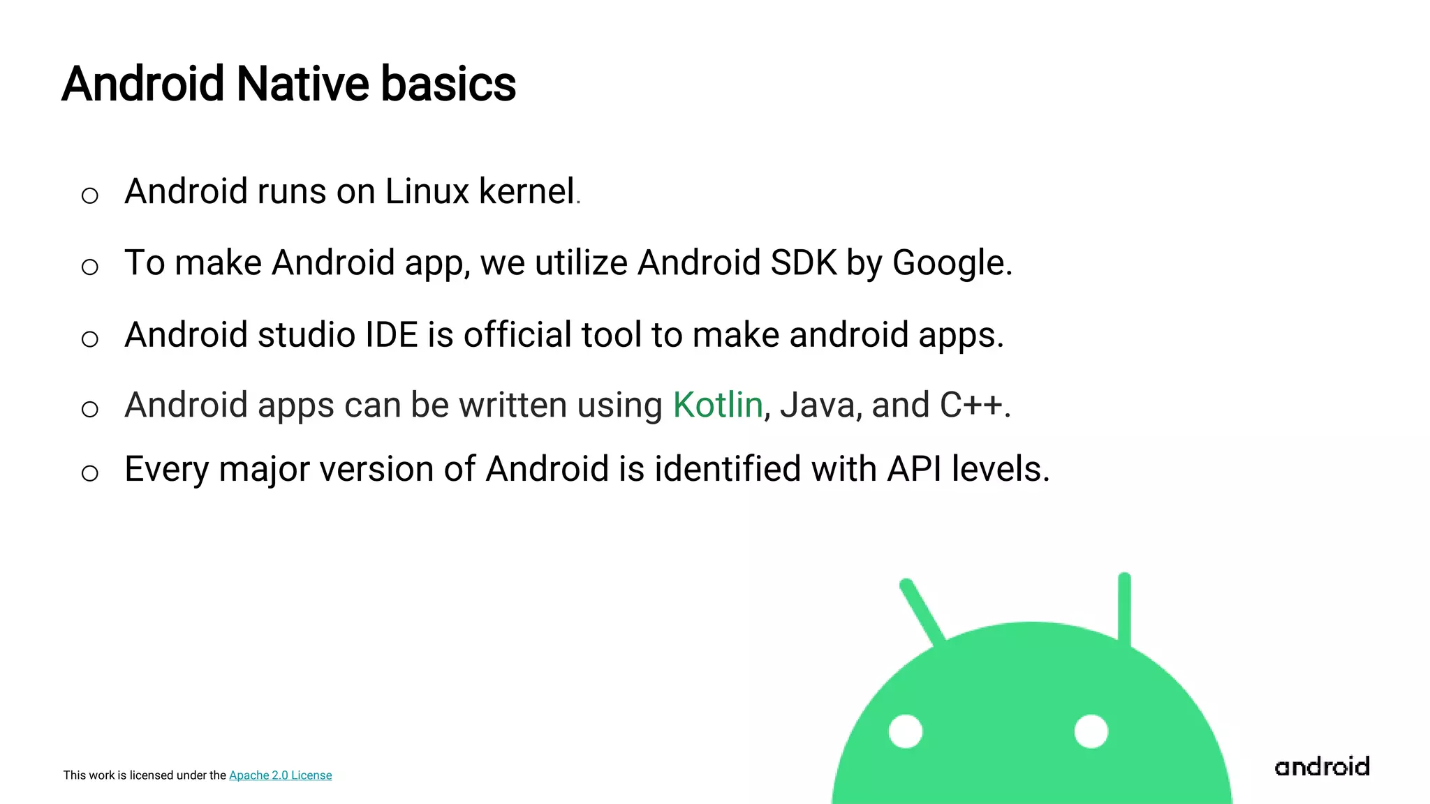 This work is licensed under the Apache 2.0 License
Android Native basics
o Android runs on Linux kernel.
o To make Android app, we utilize Android SDK by Google.
o Android studio IDE is official tool to make android apps.
o Android apps can be written using Kotlin, Java, and C++.
o Every major version of Android is identified with API levels.
 