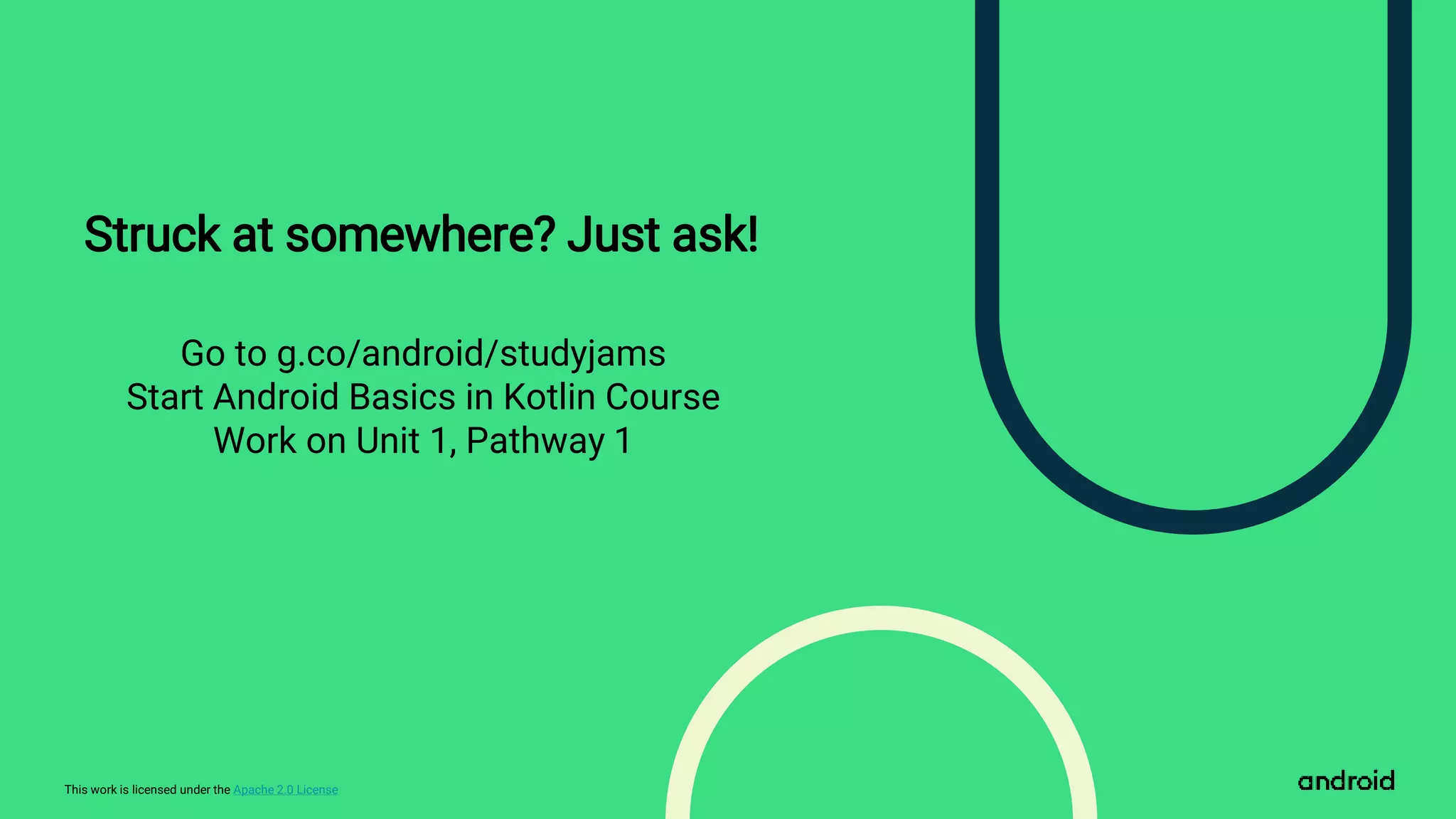 This work is licensed under the Apache 2.0 License
Struck at somewhere? Just ask!
Go to g.co/android/studyjams
Start Android Basics in Kotlin Course
Work on Unit 1, Pathway 1
 