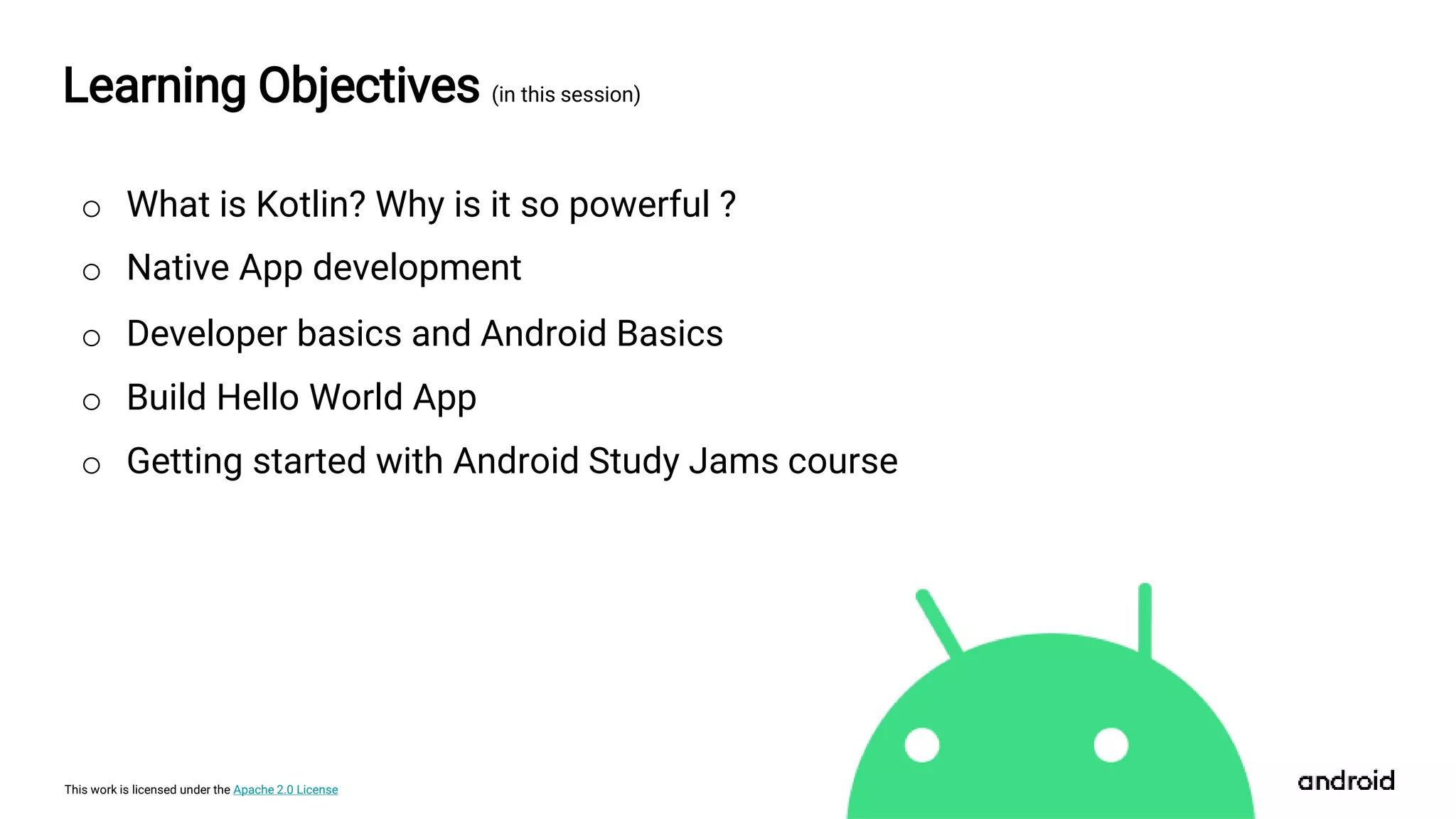 This work is licensed under the Apache 2.0 License
Learning Objectives (in this session)
o Developer basics and Android Basics
o Native App development
o What is Kotlin? Why is it so powerful ?
o Build Hello World App
o Getting started with Android Study Jams course
 