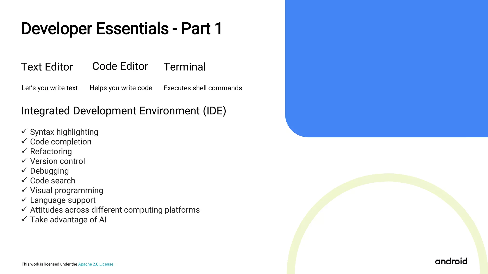 This work is licensed under the Apache 2.0 License
Text Editor
Let’s you write text
Developer Essentials - Part 1
Code Editor
Integrated Development Environment (IDE)
 Syntax highlighting
 Code completion
 Refactoring
 Version control
 Debugging
 Code search
 Visual programming
 Language support
 Attitudes across different computing platforms
 Take advantage of AI
Helps you write code
Terminal
Executes shell commands
 