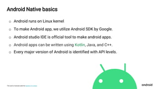 This work is licensed under the Apache 2.0 License
Android Native basics
o Android runs on Linux kernel.
o To make Android app, we utilize Android SDK by Google.
o Android studio IDE is official tool to make android apps.
o Android apps can be written using Kotlin, Java, and C++.
o Every major version of Android is identified with API levels.
 