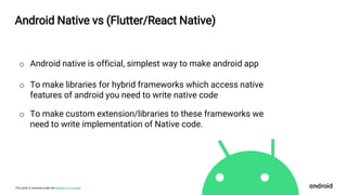 This work is licensed under the Apache 2.0 License
Android Native vs (Flutter/React Native)
o Android native is official, simplest way to make android app
o To make libraries for hybrid frameworks which access native
features of android you need to write native code
o To make custom extension/libraries to these frameworks we
need to write implementation of Native code.
 