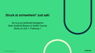 This work is licensed under the Apache 2.0 License
Struck at somewhere? Just ask!
Go to g.co/android/studyjams
Start Android Basics in Kotlin Course
Work on Unit 1, Pathway 1
 