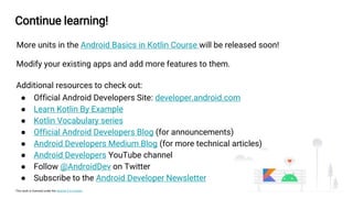 This work is licensed under the Apache 2.0 License
Continue learning!
More units in the Android Basics in Kotlin Course will be released soon!
Modify your existing apps and add more features to them.
Additional resources to check out:
● Official Android Developers Site: developer.android.com
● Learn Kotlin By Example
● Kotlin Vocabulary series
● Official Android Developers Blog (for announcements)
● Android Developers Medium Blog (for more technical articles)
● Android Developers YouTube channel
● Follow @AndroidDev on Twitter
● Subscribe to the Android Developer Newsletter
 