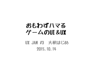 おもわずハマる
ゲームのUI＆UX
UX JAM #3 大根はじめ
2015.10.14
 