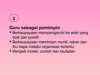 Guru sebagai pemimpin
 Berkeupayaan mempengaruhi ke arah yang
baik dan positif
 Berkeupayaan memimpin murid, rakan dan
ibu bapa melalui organisasi tertentu
 Menjadi model, contoh dan tauladan
3
 