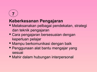 Keberkesanan Pengajaran
 Melaksanakan pelbagai pendekatan, strategi
dan teknik pengajaran
 Cara pengajaran bersesuaian dengan
keperluan pelajar
 Mampu berkomunikasi dengan baik
 Penggunaan alat bantu mengajar yang
sesuai
 Mahir dalam hubungan interpersonal
7
 