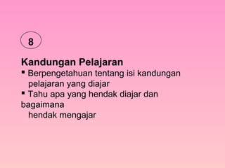 Kandungan Pelajaran
 Berpengetahuan tentang isi kandungan
pelajaran yang diajar
 Tahu apa yang hendak diajar dan
bagaimana
hendak mengajar
8
 