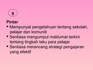 Pintar
 Mempunyai pengetahuan tentang sekolah,
pelajar dan komuniti
 Sentiasa mengumpul maklumat terkini
tentang tingkah laku para pelajar
 Sentiasa merancang strategi pengajaran
yang efektif
9
 