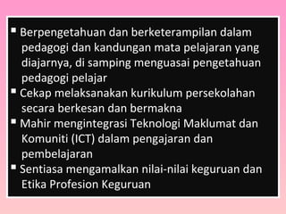  Berpengetahuan dan berketerampilan dalam
pedagogi dan kandungan mata pelajaran yang
diajarnya, di samping menguasai pengetahuan
pedagogi pelajar
 Cekap melaksanakan kurikulum persekolahan
secara berkesan dan bermakna
 Mahir mengintegrasi Teknologi Maklumat dan
Komuniti (ICT) dalam pengajaran dan
pembelajaran
 Sentiasa mengamalkan nilai-nilai keguruan dan
Etika Profesion Keguruan
 
