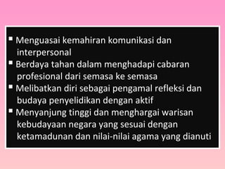  Menguasai kemahiran komunikasi dan
interpersonal
 Berdaya tahan dalam menghadapi cabaran
profesional dari semasa ke semasa
 Melibatkan diri sebagai pengamal refleksi dan
budaya penyelidikan dengan aktif
 Menyanjung tinggi dan menghargai warisan
kebudayaan negara yang sesuai dengan
ketamadunan dan nilai-nilai agama yang dianuti
 