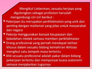 Mengikut Lieberman, sesuatu kerjaya yang
digolongkan sebagai profesion haruslah
mengandungi ciri-ciri berikut :
 Pekerjaan itu merupakan perkhidmatan yang unik dan
penting dengan matlamat yang jelas untuk masyarakat
dan negara
 Pekerja menggunakan banyak keupayaan dan
kebolehan intelek semasa memberi perkhidmatan
 Orang profesional yang pernah mendapat latihan
khusus dalam sesuatu bidang kemahiran ikhtisas
mengikut satu tempoh masa tertentu
 Ahli sesuatu profesional adalah pakar dalam bidang
pekerjaan tertentu dan mempunyai kuasa autonomi
semasa menjalankan tugasnya
 