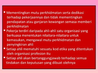  Mementingkan mutu perkhidmatan serta dedikasi
terhadap pekerjaannya dan tidak mementingkan
pendapatan atau ganjaran kewangan semasa memberi
perkhidmatan
 Pekerja terdiri daripada ahli-ahli satu organisasi yang
berkuasa menentukan nilaitara-nilaitara untuk
kemasukan, mengawal mutu perkhidmatan dan
penyingkiran ahli
 Setiap ahli mematuhi sesuatu kod etika yang ditentukan
oleh organisasi profesion itu
 Setiap ahli akan bertanggungjawab terhadap semua
tindakan dan keputusan yang dibuat olehnya
 