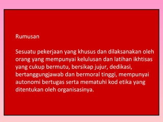Rumusan
Sesuatu pekerjaan yang khusus dan dilaksanakan oleh
orang yang mempunyai kelulusan dan latihan ikhtisas
yang cukup bermutu, bersikap jujur, dedikasi,
bertanggungjawab dan bermoral tinggi, mempunyai
autonomi bertugas serta mematuhi kod etika yang
ditentukan oleh organisasinya.
 