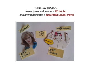 итак - их выбрали
     они получили билеты – STU-ticket
они отправляются в Superman Global Travel
 