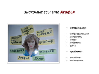 знакомьтесь: это Агафья


                   •   потребности:

                   -   попробовать все
                   -   все успеть
                   -   новое
                   -   перемены
                   -   fun!!!

                   •   проблемы:

                   -   нет денег
                   -   нет опыта
 