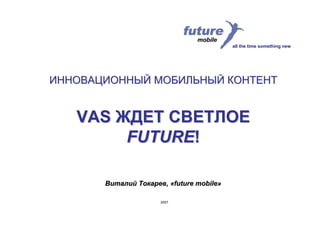all the time something new




ИННОВАЦИОННЫЙ МОБИЛЬНЫЙ КОНТЕНТ


   VAS ЖДЕТ СВЕТЛОЕ
        FUTURE!

       Виталий Токарев, «future mobile»

                      2007