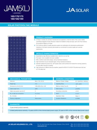 JAM5(L) ( JASXXXM5 )

                                                 165/170/175
                                                 180/185/190

                                              SOLAR PHOTOVOLTAIC MODULE




                                                                                            PRODUCT OVERVIEW
                                                                                            JA Solar's modules are optimally manufactured and adjusted to meet the needs of the current market;
                                                                                            scientiﬁcally designed module dimension makes the installation simple and easy; each cell of the module is
                                                                                            the acclaimed "Made by JA Solar".
                                                                                            Our continuous efforts in quality assurance system and certiﬁcations the international authentication
                                                                                            institutions of JA Solar's products demonstrate our commitment to product quality and customer
                                                                                            requirements.



                                                                                            MODULE CHARACTERISTICS
                                                                                            Assembled by high efﬁciency crystalline silicon cells from our own fab
                                                                                            Two types: mono-crystalline and poly-crystalline
                                                                                            With or without screw frame design, strong mechanical resistance
                                                                                            High transmission low iron tempered glass, strong mechanical resistance
                                                                                            Standard waterproof junction box, with bypass diode, which protects the module from burning caused by
                                                                                            hot-spot effect because of shading
                                                                                            High endurance to different atrocious weather, passed the IEC61215 & IEC61730 performance test and
                                                                                            UL1703 safety test




                                               MECHANICAL PARAMETERS                                                                  WORKING CONDITIONS
                                               Cell (mm)                                Mono 125×125 SL                               Maximum System Voltage                   DC 1000V(TüV) / 600V(UL)

                                                Weight (kg)                             15.5                                          Operating Temp.                                o
                                                                                                                                                                               -40 C~+85 C
                                                                                                                                                                                             o




                                                Dimensions (L×W×H) (mm)                 1580×808×46 (or ×50)                          Maximum Series Fuse (A)                   10

                                                Cable Length (mm)                       ≥900                                          Static loading                           ≥2400Pa
                                                                               2
                                                Cable cross section size mm             4                                             Grounding conductivity                   <0.1Ω
Speciﬁcations subject to technical changes




                                                                                                                                                                                         o
                                                No. of cells and connections            72 (12×6)                                     NOCT                                     47±2 C

                                                No. of diodes                           3                                             Application Class                        Class A

                                                Packing conﬁguration                    20pcs/carton                                  Insulation Resistance                    ≥100MΩ




                                               GUARANTEE
04.2010 JA Solar




                                               5-year limited product warranty

                                               Limited performance warranty: 10 years at 90% of the minimal rated power output, 25 years at 80% of the minimal rated power output




                                              JA SOLAR HOLDINGS CO., LTD.                      No. 36, Jiang Chang San Road, Zhabei, Shanghai, China, 200436         Tel: +86 (21) 6095 5999 /6095 5888
                                                                                               www.jasolar.com                                                       Fax: +86 (21) 6095 5959 /6095 5858
 