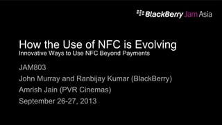 How the Use of NFC is Evolving
Innovative Ways to Use NFC Beyond Payments
JAM803
John Murray and Ranbijay Kumar (BlackBerry)
Amrish Jain (PVR Cinemas)
September 26-27, 2013
 