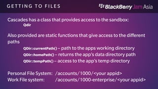 S A N D B O X F I L E S 
 homePath()app 
 Compiled application, assets, source (READ ONLY) 
 homePath()data 
 This is where you store your data. The $HOME environment variable is this directory (READ/WRITE) 
 homePath()db 
 The application's database files. (READ/WRITE though DB API’s) 
 homePath()logs 
 System logs for an application. The application's stderr and stdout are redirected to this directory. 
 homePath()shared 
 Subfolders that contain shared data grouped by type. All applications can read from this directory. An 
application can write to this directory only if the access_shared permission is specified. 
 homePath()tmp 
 The application's temporary working files. 
 