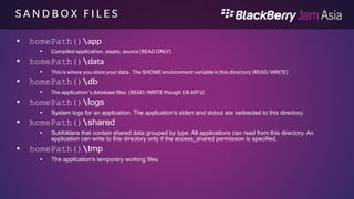 S H A R E D F I L E S 
The Shared directory differs between the Personal and Work Perimeter: 
From the personal perimeter you can not access the work perimeter shared 
files. From the work perimeter you can access the personal perimeter 
shared files (read) 
• homePath()shared 
Subfolders that contain shared data grouped by type. All applications can read from this directory. An 
application can write to this directory only if the access_shared permission is specified. 
Work File system: /accounts/1000-enterprise/shared 
Personal File System: /accounts/1000/shared 
 