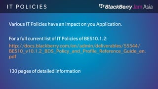 I T P O L I C I E S H I G H L I 
G H T S 
 Wireless Service Provider Billing (BB10.0/BES10.0) 
 If Allowed, would make it possible for Employees to purchase apps through the 
Companies Carrier Provider. 
 Application Security Timer Reset (BB10.0/BES10.0) 
 If allowed, the app can prevent the device from locking. 
 Restrict Development Mode rule (BB10.0/BDS 6.1) 
 Values: Yes, No, Default: No 
 If set to Yes, this will not allow you to debug applications on the device. 
 