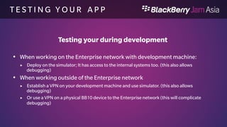 T E S T I N G Y O U R A P P 
Testing your app in the work perimeter 
 Upload to BES 10 
 Add to Software Config 
 Add to Group or User 
 Gets pushed to your device 
 
