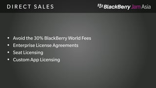 B U S I N E S S D E V E L O P M 
E N T 
 Create Solutions and Services not just Apps 
 Work closely with BlackBery to market solutions 
 Think about Verticals (Financials, Legal, etc.) 
 Promotion through BlackBerry (BBW, Events, Mailings, 
listings, etc) 
 