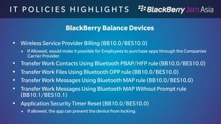 I T P O L I C I E S H I G H L I 
G H T S 
BlackBerry Balance Devices 
 Backup and Restore Work Space rule (BB10.0/BES10.0) 
 Values: Allow, Disallow, Default value: Allow 
 Allows you to make a backup of the work perimeter apps through BlackBerry Link. 
 Personal Apps Access to Work Contacts rule (BB10.0/BES10.0) 
 Values: All, Only BlackBerry Apps, None, Default value: All 
 Allows personal apps to access work contact data 
 Restrict Development Mode rule (BB10.0/BDS 6.1) 
 Values: Yes, No, Default: No 
 If set to Yes, this will not allow you to debug applications on the device. 
 