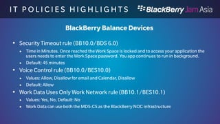 I T P O L I C I E S H I G H L I 
G H T S 
BlackBerry Balance Devices 
 Share Work Data During BBM Video Screen Sharing rule 
(BB10.0/BES10.0) 
 Values: Allow, Disallow, Default value: Allow 
 Allows to share the Work Data (like contacts) screens over the commercial BBM 
 Voice Dictation in Work Apps rule (BB10.0/BES10.0) 
 Values: Allow, Disallow, Default value: Allow 
 Allows voice dictation to be used for Work Applications 
 Wipe the Work Space Without Network Connectivity rule 
(BB10.0/BDS6.0) 
 Values: 2 to 8760 hours, Default: Null value (Disabled) 
 If set the device will wipe the Work Space after x hours of no connectivity to the 
BlackBerry Enterprise Service. 
 
