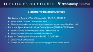 I T P O L I C I E S H I G H L I 
G H T S 
BlackBerry Balance Devices 
 Work App Access to Shared Files in the Personal Space 
(BB10.1/BES10.0) 
 Values: Allow, Disallow, Default value: Allow 
 If set to disallow, work applications can not access the shared files in the personal 
space. 
 Cloud Storage Access from Work Space rule (BB10.0/BES10.0) 
 Values: Allow, Disallow, Default value: Allow 
 If set to disallow, no Cloud Storage access is possible from the Work Space file 
system. (e.g. Dropbox, Box) 
 Open Links in Work Email Messages in the Personal Browser rule 
(BB10.0/BES10.0) 
 Values: Allow, Disallow, Default value: Allow 
 Allows links in work email messages to be opened in the Personal Browser 
 